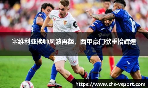塞维利亚换帅风波再起,西甲豪门欲重拾辉煌