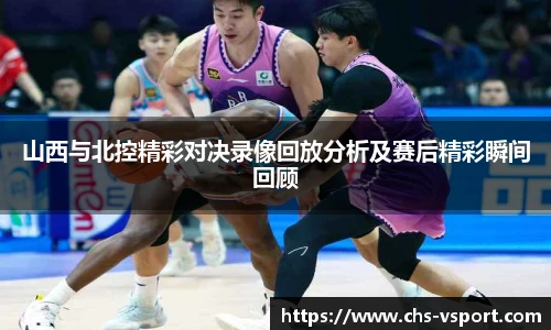 山西与北控精彩对决录像回放分析及赛后精彩瞬间回顾